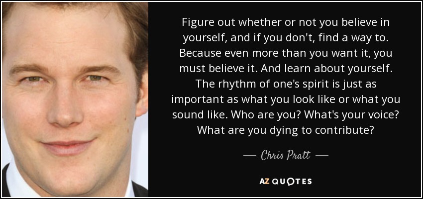 Figure out whether or not you believe in yourself, and if you don't, find a way to. Because even more than you want it, you must believe it. And learn about yourself. The rhythm of one's spirit is just as important as what you look like or what you sound like. Who are you? What's your voice? What are you dying to contribute? - Chris Pratt