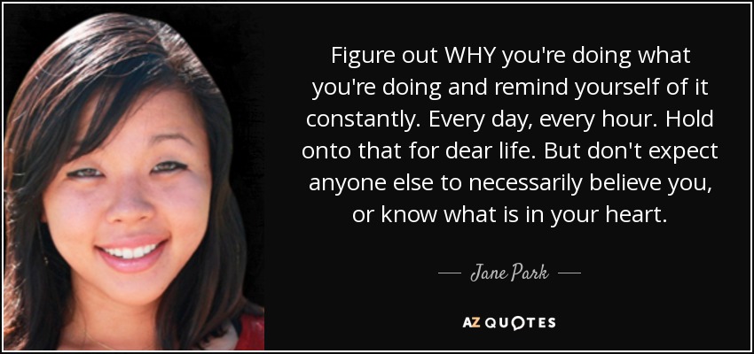 Figure out WHY you're doing what you're doing and remind yourself of it constantly. Every day, every hour. Hold onto that for dear life. But don't expect anyone else to necessarily believe you, or know what is in your heart. - Jane Park