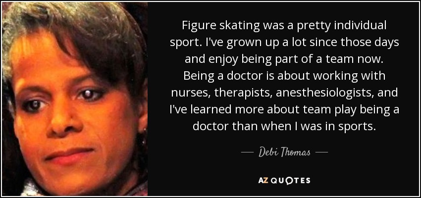 Figure skating was a pretty individual sport. I've grown up a lot since those days and enjoy being part of a team now. Being a doctor is about working with nurses, therapists, anesthesiologists, and I've learned more about team play being a doctor than when I was in sports. - Debi Thomas
