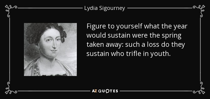 Figure to yourself what the year would sustain were the spring taken away: such a loss do they sustain who trifle in youth. - Lydia Sigourney