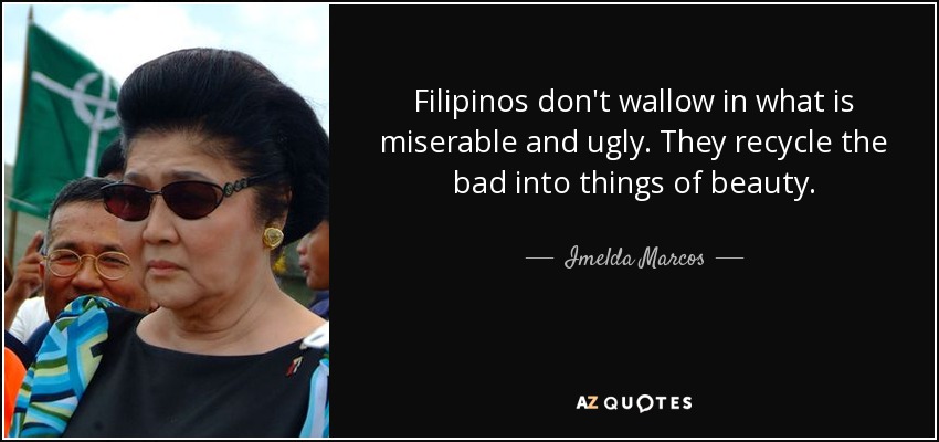 Filipinos don't wallow in what is miserable and ugly. They recycle the bad into things of beauty. - Imelda Marcos