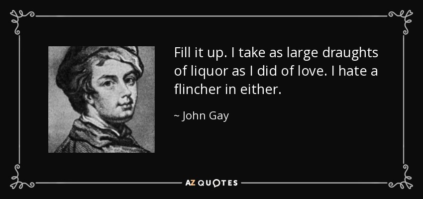 Fill it up. I take as large draughts of liquor as I did of love. I hate a flincher in either. - John Gay
