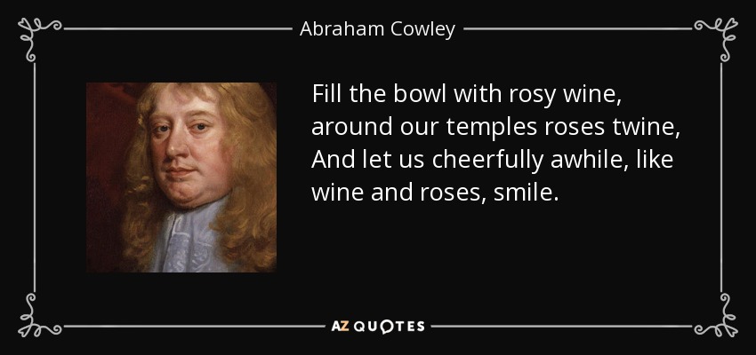 Fill the bowl with rosy wine, around our temples roses twine, And let us cheerfully awhile, like wine and roses, smile. - Abraham Cowley