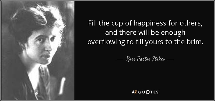 Fill the cup of happiness for others, and there will be enough overflowing to fill yours to the brim. - Rose Pastor Stokes