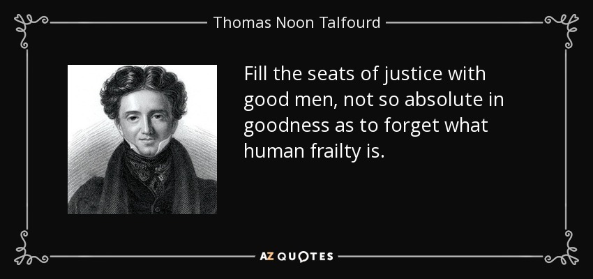 Fill the seats of justice with good men, not so absolute in goodness as to forget what human frailty is. - Thomas Noon Talfourd