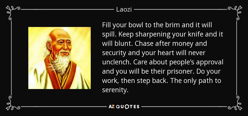 Fill your bowl to the brim and it will spill. Keep sharpening your knife and it will blunt. Chase after money and security and your heart will never unclench. Care about people's approval and you will be their prisoner. Do your work, then step back. The only path to serenity. - Laozi