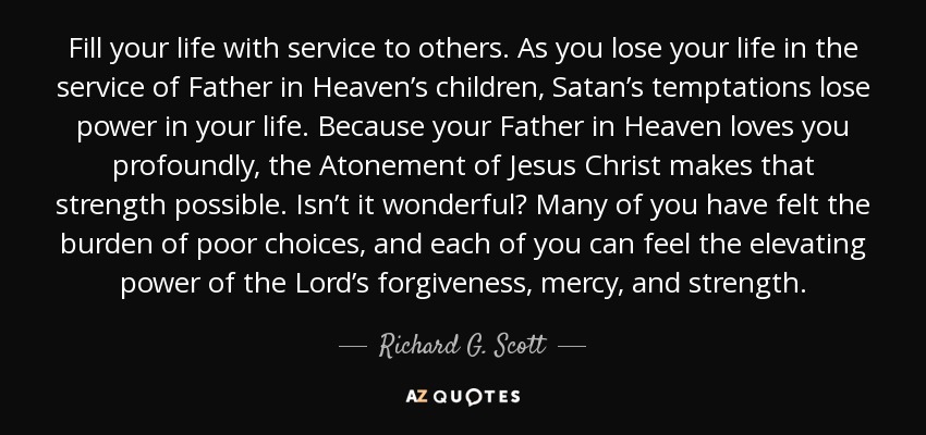 Fill your life with service to others. As you lose your life in the service of Father in Heaven’s children, Satan’s temptations lose power in your life. Because your Father in Heaven loves you profoundly, the Atonement of Jesus Christ makes that strength possible. Isn’t it wonderful? Many of you have felt the burden of poor choices, and each of you can feel the elevating power of the Lord’s forgiveness, mercy, and strength. - Richard G. Scott