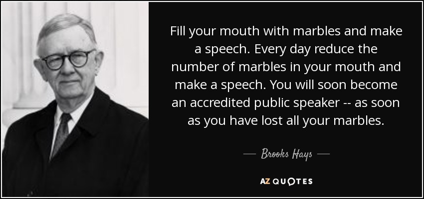 Fill your mouth with marbles and make a speech. Every day reduce the number of marbles in your mouth and make a speech. You will soon become an accredited public speaker -- as soon as you have lost all your marbles. - Brooks Hays