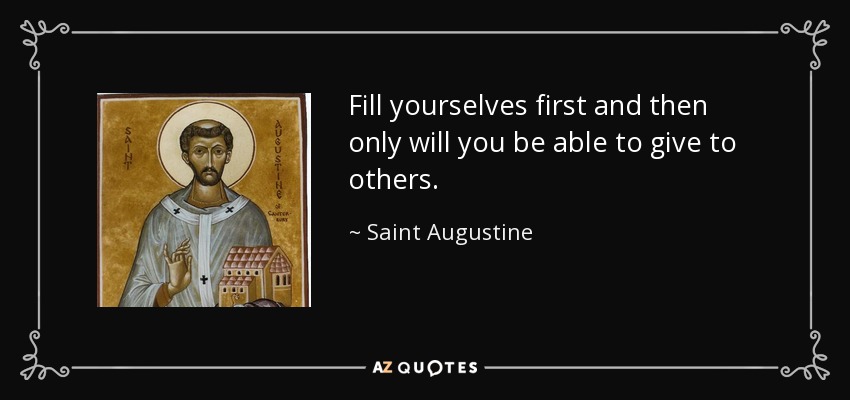 Fill yourselves first and then only will you be able to give to others. - Saint Augustine