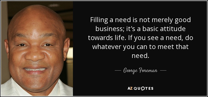 Filling a need is not merely good business; it's a basic attitude towards life. If you see a need, do whatever you can to meet that need. - George Foreman
