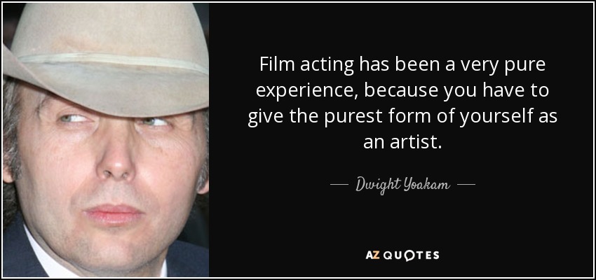 Film acting has been a very pure experience, because you have to give the purest form of yourself as an artist. - Dwight Yoakam