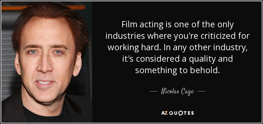 Film acting is one of the only industries where you're criticized for working hard. In any other industry, it's considered a quality and something to behold. - Nicolas Cage