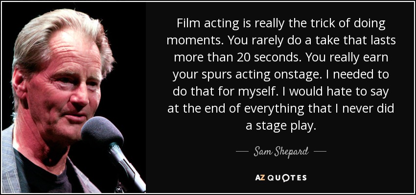 Film acting is really the trick of doing moments. You rarely do a take that lasts more than 20 seconds. You really earn your spurs acting onstage. I needed to do that for myself. I would hate to say at the end of everything that I never did a stage play. - Sam Shepard