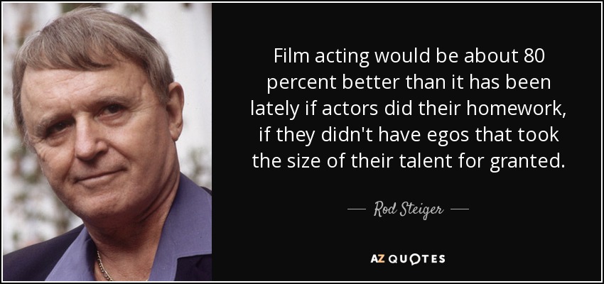 Film acting would be about 80 percent better than it has been lately if actors did their homework, if they didn't have egos that took the size of their talent for granted. - Rod Steiger