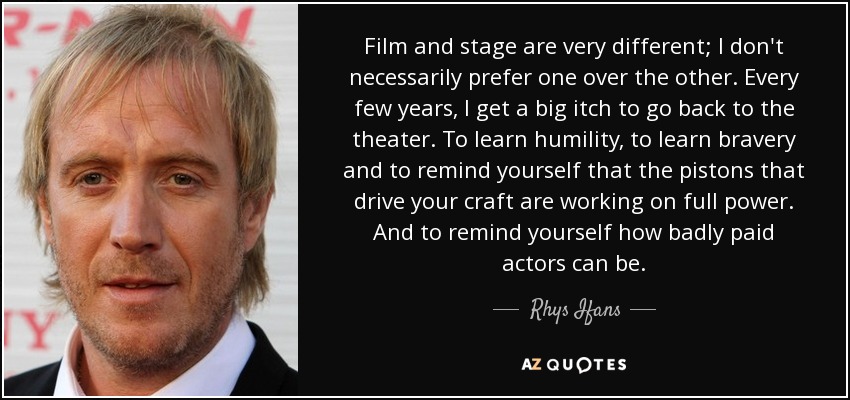 Film and stage are very different; I don't necessarily prefer one over the other. Every few years, I get a big itch to go back to the theater. To learn humility, to learn bravery and to remind yourself that the pistons that drive your craft are working on full power. And to remind yourself how badly paid actors can be. - Rhys Ifans