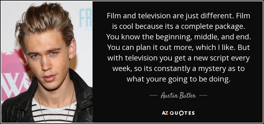 Film and television are just different. Film is cool because its a complete package. You know the beginning, middle, and end. You can plan it out more, which I like. But with television you get a new script every week, so its constantly a mystery as to what youre going to be doing. - Austin Butler