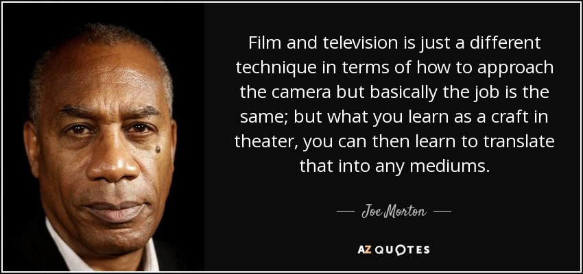 Film and television is just a different technique in terms of how to approach the camera but basically the job is the same; but what you learn as a craft in theater, you can then learn to translate that into any mediums. - Joe Morton