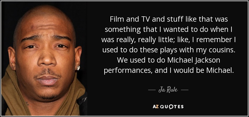 Film and TV and stuff like that was something that I wanted to do when I was really, really little; like, I remember I used to do these plays with my cousins. We used to do Michael Jackson performances, and I would be Michael. - Ja Rule