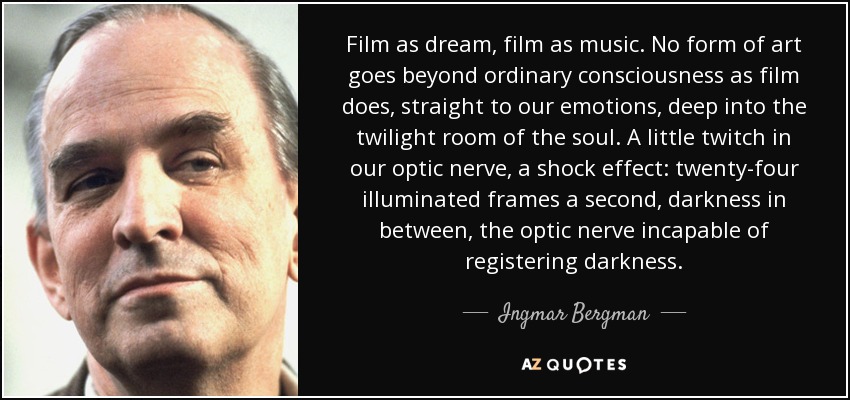 Film as dream, film as music. No form of art goes beyond ordinary consciousness as film does, straight to our emotions, deep into the twilight room of the soul. A little twitch in our optic nerve, a shock effect: twenty-four illuminated frames a second, darkness in between, the optic nerve incapable of registering darkness. - Ingmar Bergman