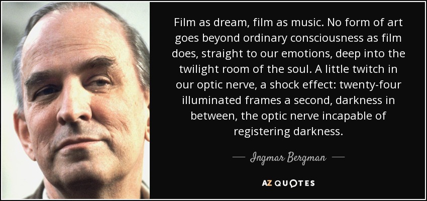 Film as dream, film as music. No form of art goes beyond ordinary consciousness as film does, straight to our emotions, deep into the twilight room of the soul. A little twitch in our optic nerve, a shock effect: twenty-four illuminated frames a second, darkness in between, the optic nerve incapable of registering darkness. - Ingmar Bergman