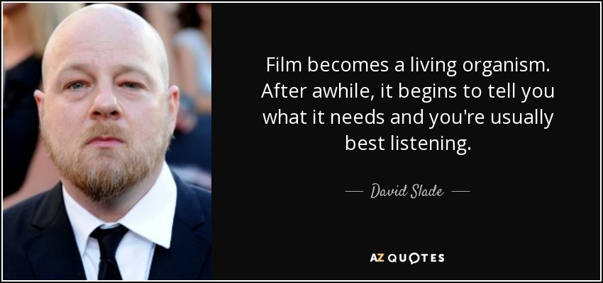 Film becomes a living organism. After awhile, it begins to tell you what it needs and you're usually best listening. - David Slade
