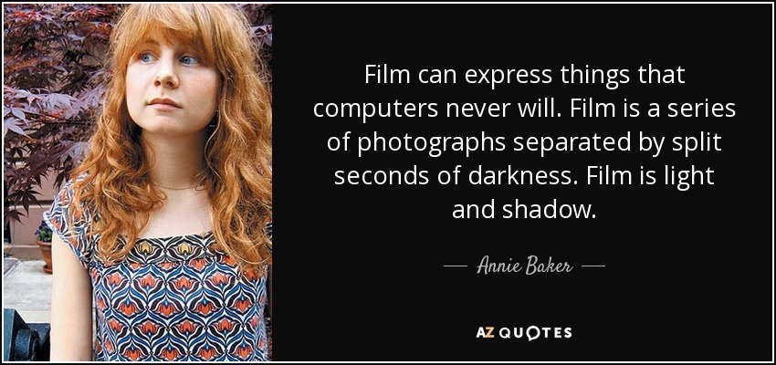 Film can express things that computers never will. Film is a series of photographs separated by split seconds of darkness. Film is light and shadow. - Annie Baker