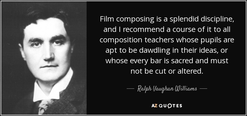 Film composing is a splendid discipline, and I recommend a course of it to all composition teachers whose pupils are apt to be dawdling in their ideas, or whose every bar is sacred and must not be cut or altered. - Ralph Vaughan Williams