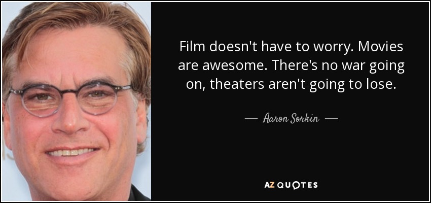 Film doesn't have to worry. Movies are awesome. There's no war going on, theaters aren't going to lose. - Aaron Sorkin