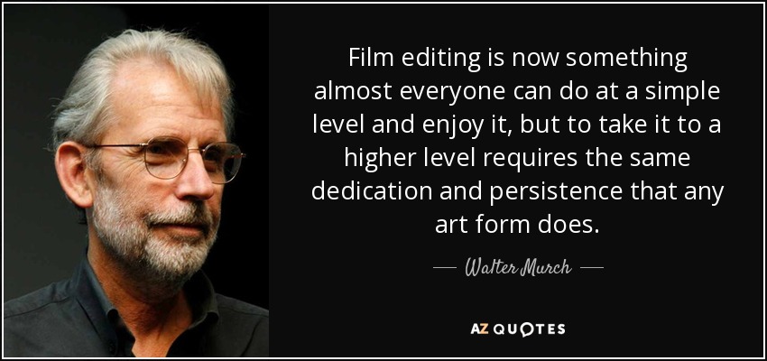Film editing is now something almost everyone can do at a simple level and enjoy it, but to take it to a higher level requires the same dedication and persistence that any art form does. - Walter Murch
