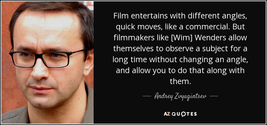 Film entertains with different angles, quick moves, like a commercial. But filmmakers like [Wim] Wenders allow themselves to observe a subject for a long time without changing an angle, and allow you to do that along with them. - Andrey Zvyagintsev