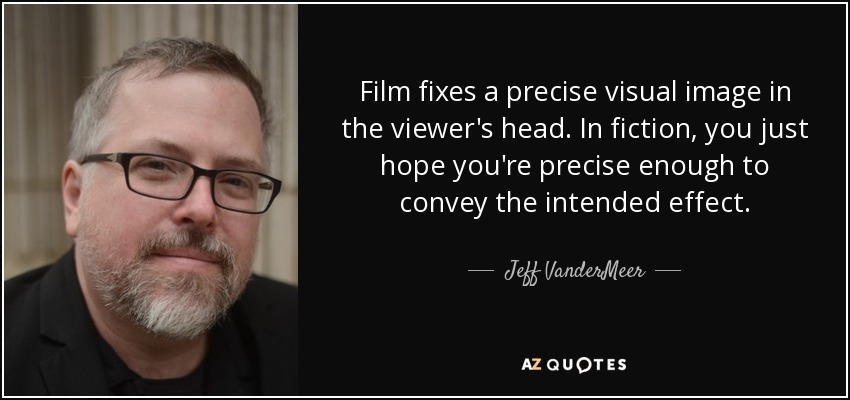 Film fixes a precise visual image in the viewer's head. In fiction, you just hope you're precise enough to convey the intended effect. - Jeff VanderMeer