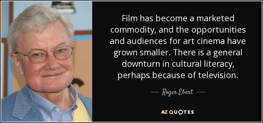 Film has become a marketed commodity, and the opportunities and audiences for art cinema have grown smaller. There is a general downturn in cultural literacy, perhaps because of television. - Roger Ebert