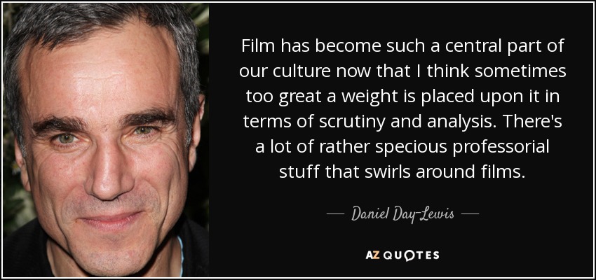 Film has become such a central part of our culture now that I think sometimes too great a weight is placed upon it in terms of scrutiny and analysis. There's a lot of rather specious professorial stuff that swirls around films. - Daniel Day-Lewis