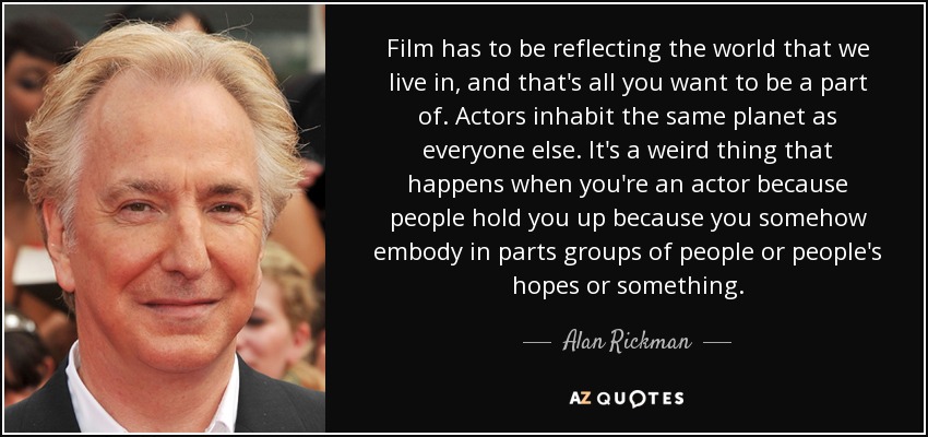 Film has to be reflecting the world that we live in, and that's all you want to be a part of. Actors inhabit the same planet as everyone else. It's a weird thing that happens when you're an actor because people hold you up because you somehow embody in parts groups of people or people's hopes or something. - Alan Rickman