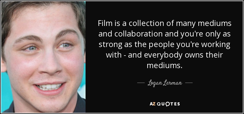 Film is a collection of many mediums and collaboration and you're only as strong as the people you're working with - and everybody owns their mediums. - Logan Lerman