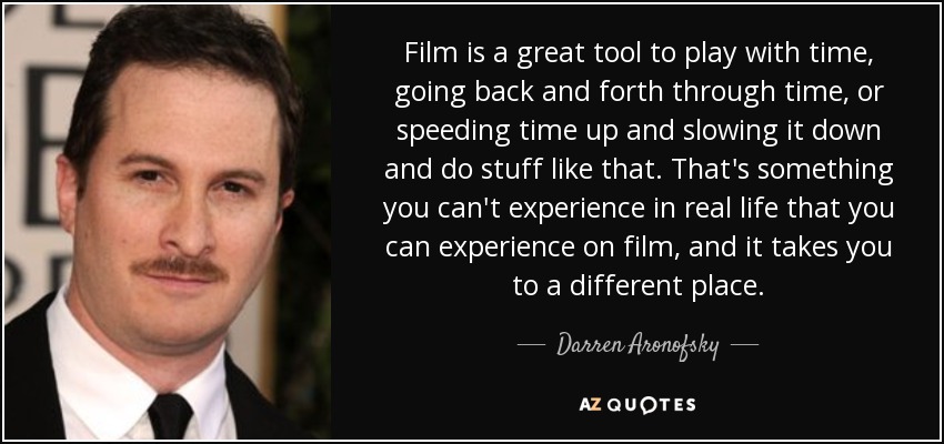 Film is a great tool to play with time, going back and forth through time, or speeding time up and slowing it down and do stuff like that. That's something you can't experience in real life that you can experience on film, and it takes you to a different place. - Darren Aronofsky