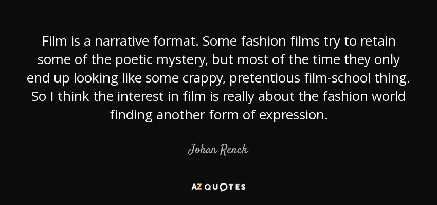 Film is a narrative format. Some fashion films try to retain some of the poetic mystery, but most of the time they only end up looking like some crappy, pretentious film-school thing. So I think the interest in film is really about the fashion world finding another form of expression. - Johan Renck