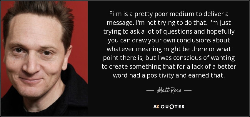 Film is a pretty poor medium to deliver a message. I'm not trying to do that. I'm just trying to ask a lot of questions and hopefully you can draw your own conclusions about whatever meaning might be there or what point there is; but I was conscious of wanting to create something that for a lack of a better word had a positivity and earned that. - Matt Ross