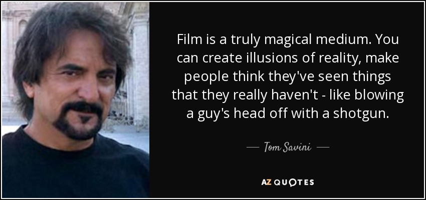 Film is a truly magical medium. You can create illusions of reality, make people think they've seen things that they really haven't - like blowing a guy's head off with a shotgun. - Tom Savini