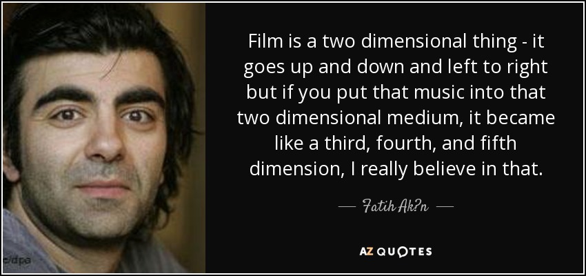 Film is a two dimensional thing - it goes up and down and left to right but if you put that music into that two dimensional medium, it became like a third, fourth, and fifth dimension, I really believe in that. - Fatih Ak?n