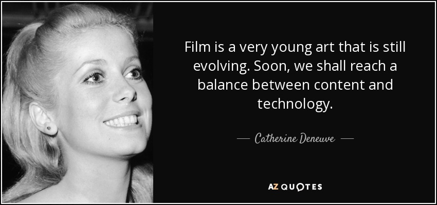 Film is a very young art that is still evolving. Soon, we shall reach a balance between content and technology. - Catherine Deneuve