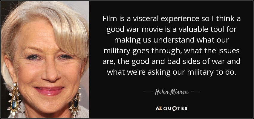 Film is a visceral experience so I think a good war movie is a valuable tool for making us understand what our military goes through, what the issues are, the good and bad sides of war and what we're asking our military to do. - Helen Mirren