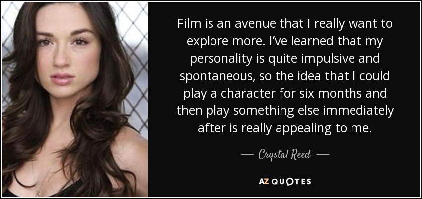 Film is an avenue that I really want to explore more. I’ve learned that my personality is quite impulsive and spontaneous, so the idea that I could play a character for six months and then play something else immediately after is really appealing to me. - Crystal Reed