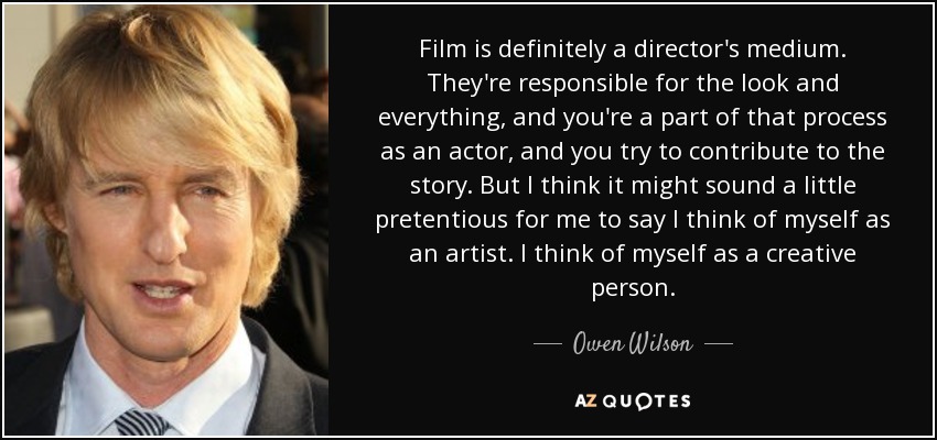 Film is definitely a director's medium. They're responsible for the look and everything, and you're a part of that process as an actor, and you try to contribute to the story. But I think it might sound a little pretentious for me to say I think of myself as an artist. I think of myself as a creative person. - Owen Wilson