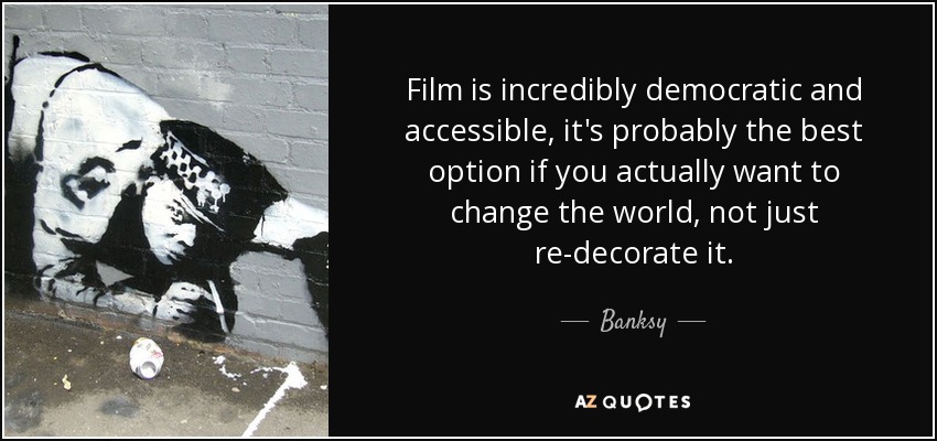 Film is incredibly democratic and accessible, it's probably the best option if you actually want to change the world, not just re-decorate it. - Banksy