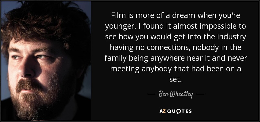 Film is more of a dream when you're younger. I found it almost impossible to see how you would get into the industry having no connections, nobody in the family being anywhere near it and never meeting anybody that had been on a set. - Ben Wheatley