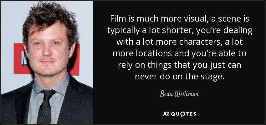 Film is much more visual, a scene is typically a lot shorter, you’re dealing with a lot more characters, a lot more locations and you’re able to rely on things that you just can never do on the stage. - Beau Willimon