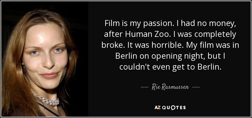 Film is my passion. I had no money, after Human Zoo. I was completely broke. It was horrible. My film was in Berlin on opening night, but I couldn't even get to Berlin. - Rie Rasmussen