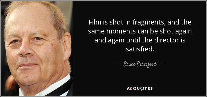 Film is shot in fragments, and the same moments can be shot again and again until the director is satisfied. - Bruce Beresford