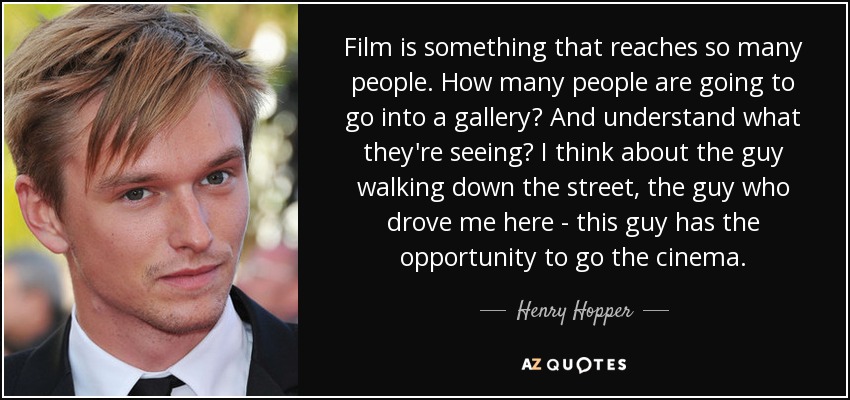 Film is something that reaches so many people. How many people are going to go into a gallery? And understand what they're seeing? I think about the guy walking down the street, the guy who drove me here - this guy has the opportunity to go the cinema. - Henry Hopper